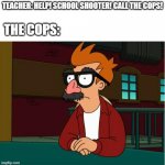 Fry disguise w/upper text box | TEACHER: HELP! SCHOOL SHOOTER! CALL THE COPS! THE COPS: | image tagged in fry disguise w/upper text box | made w/ Imgflip meme maker