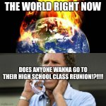 World Right Now | THE WORLD RIGHT NOW; DOES ANYONE WANNA GO TO THEIR HIGH SCHOOL CLASS REUNION!?!!!! | image tagged in world right now | made w/ Imgflip meme maker