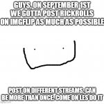 thanks to buzzy_bee_memes for the idea | GUYS, ON SEPTEMBER 1ST WE GOTTA POST RICKROLLS ON IMGFLIP AS MUCH AS POSSIBLE; POST ON DIFFERENT STREAMS, CAN BE MORE THAN ONCE. COME ON LES DO IT | image tagged in blank square,rick roll,rick astley,september,raid,imgflip | made w/ Imgflip meme maker