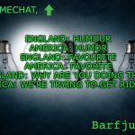Lol | ENGLAND: HUMOUR
AMERICA: HUMOR
ENGLAND: FAVOURITE
AMERICA: FAVORITE
ENGLAND: WHY ARE YOU DOING THAT?
AMERICA: WE’RE TRYING TO GET RID OF U! | image tagged in barfjum s premium announcment | made w/ Imgflip meme maker