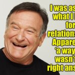 Relationship | I was asked 
what I look 
for in a 
relationship. Apparently 
‘a way out’ 
wasn’t the 
right answer. | image tagged in robin williams,looked for,in relationship,a way out,not the answer,fun | made w/ Imgflip meme maker