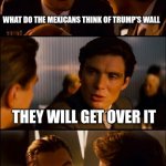 Conversation | WHAT DO THE MEXICANS THINK OF TRUMP'S WALL THEY WILL GET OVER IT | image tagged in conversation | made w/ Imgflip meme maker