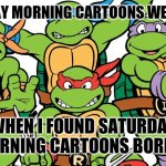 Demographics Are Real | SATURDAY MORNING CARTOONS WENT AWAY; WHEN I FOUND SATURDAY MORNING CARTOONS BORING | image tagged in teenage mutant ninja turtles,growing up,still waiting,live and let die,goldfish | made w/ Imgflip meme maker