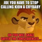 Stop joe or else..... | JOE YOU HAVE TO STOP CALLING KION A CRYBABY; OR YOU WILL SHALL SUFFER THE CONSEQUENCES.... | image tagged in kion crybaby | made w/ Imgflip meme maker