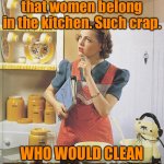 Woman in the kitchen | I hear idiots saying that women belong in the kitchen. Such crap. WHO WOULD CLEAN THE REST OF THE HOUSE? | image tagged in woman in the kitchen,belong in kitchen,crap,who cleans,rest of house,fun | made w/ Imgflip meme maker