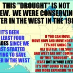 Be Prepared | THIS "DROUGHT" IS NOT NEW.  WE WERE CONSERVING WATER IN THE WEST IN THE 1980'S; IF YOU CAN MOVE, MOVE NOW AND MOVE NORTH EAST. 
IT'S NOT GOING TO GET BETTER.  THE SOUTH
AND WEST ARE NOT COMING OUT OF THIS "DROUGHT".  AT  LEAST NOT IN YOUR LIFETIME.
IT'S ONLY GOING TO GET DRYER
AND MORE EXPENSIVE TO MOVE; IT'S BEEN AT LEAST FOUR DECADES SINCE WE FIRST STARTED TRYING TO SAVE WATER IN THE WEST; DECADES; NOT IN YOUR LIFETIME | image tagged in usa map,be prepared,be aware of your surroundings,situational awareness,pay attention,memes | made w/ Imgflip meme maker