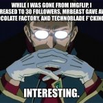 Ye I’m back. | WHILE I WAS GONE FROM IMGFLIP, I INCREASED TO 30 FOLLOWERS, MRBEAST GAVE AWAY A CHOCOLATE FACTORY, AND TECHNOBLADE F*CKING DIED; INTERESTING. | image tagged in intresting | made w/ Imgflip meme maker