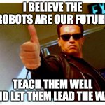 Robot overlords are coming | I BELIEVE THE ROBOTS ARE OUR FUTURE; TEACH THEM WELL AND LET THEM LEAD THE WAY | image tagged in terminator thumbs up | made w/ Imgflip meme maker