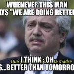 Alberto Fernández que pasó ahora la puta madre | WHENEVER THIS MAN SAYS "WE ARE DOING BETTER"; I THINK : OH YES...BETTER THAN TOMORROW! | image tagged in alberto fern ndez que pas ahora la puta madre | made w/ Imgflip meme maker