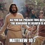 Word of Jesus | AS YOU GO, PREACH THIS MESSAGE: 'THE KINGDOM OF HEAVEN IS NEAR.'; MATTHEW 10:7 | image tagged in word of jesus | made w/ Imgflip meme maker