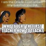 ??? | WHO TAUGHT THE FIRST TEACHER HOW TO TEACH? | image tagged in the oracle | made w/ Imgflip meme maker