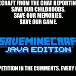 #saveminecraft | SAVE MINECRAFT FROM THE CHAT REPORTING SYSTEM.
SAVE OUR CHILDHOODS.
SAVE OUR MEMORIES.
SAVE OUR GAME. SIGN THE PETITION IN THE COMMENTS. EVERY BIT HELPS. | image tagged in saveminecraft | made w/ Imgflip meme maker