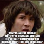 Conspiracy Keanu Meme | WHAT IF ANCIENT BIBLICAL TEXTS WERE MISTRANSLATED, AND IT'S ACTUALLY HOMOPHOBIA, NOT HOMOSEXUALITY, THAT GOD CONDEMNS? | image tagged in memes,conspiracy keanu | made w/ Imgflip meme maker