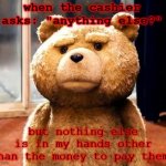 Are you seriously asking that question? - Me | when the cashier asks: "anything else?"; but nothing else is in my hands other than the money to pay them. | image tagged in memes,ted | made w/ Imgflip meme maker