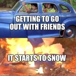 Burning car | GETTING TO GO OUT WITH FRIENDS; IT STARTS TO SNOW | image tagged in burning car | made w/ Imgflip meme maker