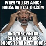 Pet owners, your cat does not need a personal door into your bedroom. Leave the door ajar. | WHEN YOU SEE A NICE HOUSE ON REALTOR.COM; AND THE OWNERS CUT THE INTERIOR DOORS TO ADD PET DOORS | image tagged in morgan freeman headache,doors,pets,values,wth | made w/ Imgflip meme maker