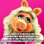 Miss Piggy | "BEAUTY IS IN THE EYE OF THE BEHOLDER AND IT MAY BE NECESSARY FROM TIME TO TIME TO GIVE A STUPID OR 
MISINFORMED BEHOLDER A BLACK EYE." -MISS PIGGY | image tagged in miss piggy | made w/ Imgflip meme maker