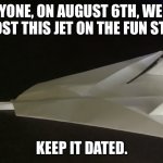 Get ready. | EVERYONE, ON AUGUST 6TH, WE WILL ALL POST THIS JET ON THE FUN STREAM; KEEP IT DATED. | image tagged in paper jet | made w/ Imgflip meme maker