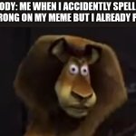 Credits to mazerunnerfan | NOBODY: ME WHEN I ACCIDENTLY SPELLED A WORD WRONG ON MY MEME BUT I ALREADY POSTED IT | image tagged in madagascar lion | made w/ Imgflip meme maker