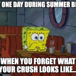 Sad Spongebob | THAT ONE DAY DURING SUMMER BREAK; WHEN YOU FORGET WHAT YOUR CRUSH LOOKS LIKE... | image tagged in sad spongebob | made w/ Imgflip meme maker