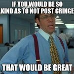 A new response to people who post cringe. | IF YOU WOULD BE SO KIND AS TO NOT POST CRINGE THAT WOULD BE GREAT | image tagged in memes,that would be great | made w/ Imgflip meme maker