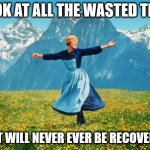 Look At All These (high-res) | LOOK AT ALL THE WASTED TIME; THAT WILL NEVER EVER BE RECOVERED! | image tagged in look at all these high-res,waste,wasted,time,recover,recovered | made w/ Imgflip meme maker