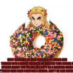 donut | MEET RENGOKU HE WAS PUNCHED BY AKAZA AND TURNED INTO A DONUT BECAUSE HE WASTED TIME GIVING A SPEECH ABOUT FOR FILLING HIS DUTY AS A HASHIRA WHEN HE SHOULD HAVE BEEN FIGHTING A DEMON. DON'T BE LIKE RENGOKU. | image tagged in donut | made w/ Imgflip meme maker