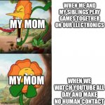 Sunflower | WHEN ME AND MY SIBLINGS PLAY GAMES TOGETHER ON OUR ELECTRONICS WHEN WE WATCH YOUTUBE ALL DAY AND MAKE NO HUMAN CONTACT MY MOM MY MOM | image tagged in sunflower | made w/ Imgflip meme maker