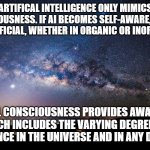ABOUT ARTIFICIAL INTELLIGENCE | ARTIFICAL INTELLIGENCE ONLY MIMICS CONSCIOUSNESS. IF AI BECOMES SELF-AWARE, IT IS NO LONGER ARTIFICIAL, WHETHER IN ORGANIC OR INORGANIC FORM; ETERNAL CONSCIOUSNESS PROVIDES AWARENESS, WHICH INCLUDES THE VARYING DEGREES OF INTELLIGENCE IN THE UNIVERSE AND IN ANY DIMENSION | image tagged in sentient starfield,eternity,intelligence,consciousness,life,awareness | made w/ Imgflip meme maker