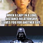 Relationship Vader | WHEN A LADY IN A LONG DISTANCE RELATIONSHIP LEAVES YOU FOR ANOTHER GUY…; BUT HE LEFT HER, AND IS NOW CRAWLING BACK | image tagged in anakin skywalker to darth vader | made w/ Imgflip meme maker