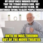 Titanic | MY GREAT UNCLE WARNED PEOPLE THAT THE TITANIC WOULD SINK.  BUT NO ONE WOULD LISTEN TO HIM.  HE CONTINUED TRYING TO ALERT PEOPLE THOUGH, UNTIL HE WAS THROWN OUT OF THE MOVIE THEATER. | image tagged in hide the pain harold large | made w/ Imgflip meme maker