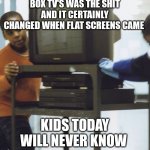 Box TV's AKA CRTs | BOX TV'S WAS THE SHIT AND IT CERTAINLY CHANGED WHEN FLAT SCREENS CAME; KIDS TODAY WILL NEVER KNOW | image tagged in nostalgia | made w/ Imgflip meme maker