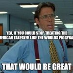 That Would Be Great | YEA, IF YOU COULD STOP TREATING THE AMERICAN TAXPAYER LIKE THE WORLDS PIGGYBANK THAT WOULD BE GREAT | image tagged in memes,that would be great | made w/ Imgflip meme maker