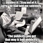 Never meddle in politics | I had never meddled in politics. My father had warned against it. “Stay out of it, Larry,” he had told me solemnly. “The publicity you get that way is bad publicity. The peasants don’t like it.”
-Robert A Heinlein, Double Star | image tagged in robert a heinlein,politics,heinlein | made w/ Imgflip meme maker