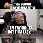 American Chopper Argument | I'M NOT GETTING ENOUGH UPVOTES ON MY MEMES THEN YOU GOT TO BE MORE CREATIVE I'M TRYING, IT'S NOT THAT EASY!!!! HAHA THANKS, NOW I KNOW WHAT  | image tagged in memes,american chopper argument | made w/ Imgflip meme maker