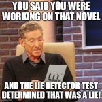Maury Lie Detector | YOU SAID YOU WERE WORKING ON THAT NOVEL AND THE LIE DETECTOR TEST DETERMINED THAT WAS A LIE! | image tagged in memes,maury lie detector | made w/ Imgflip meme maker