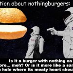 Things that make you go hmmm | Question about nothingburgers:; Is it a burger with nothing on it, and therefore... meh? Or is it more like a sandwich with a hole where its meaty heart should be? | image tagged in always has been nothingburger meme,nothingburger,nothing,wow look nothing,nothing to see here,nothing burger | made w/ Imgflip meme maker