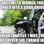 women drivers | I ONCE MET A WOMAN THAT TURNED INTO A GOOD DRIVER; UNFORTUNATELY, I WAS THE GOOD DRIVER SHE TURNED INTO | image tagged in women driver | made w/ Imgflip meme maker