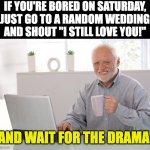 Bored | IF YOU'RE BORED ON SATURDAY, JUST GO TO A RANDOM WEDDING AND SHOUT "I STILL LOVE YOU!"; AND WAIT FOR THE DRAMA. | image tagged in hide the pain harold large | made w/ Imgflip meme maker