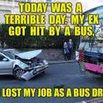 Terrible day | TODAY  WAS  A  TERRIBLE  DAY.  MY  EX  GOT  HIT  BY  A  BUS, AND I LOST MY JOB AS A BUS DRIVER! | image tagged in bus and car crash,ex hit by bus,i lost job,as bus driver,fun | made w/ Imgflip meme maker