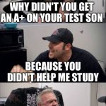 He didn't help me study ;( | WHY DIDN'T YOU GET AN A+ ON YOUR TEST SON; BECAUSE YOU DIDN'T HELP ME STUDY | image tagged in american chopper argument | made w/ Imgflip meme maker