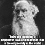 seize the moments | "Seize the moments of happiness, love and be loved! That is the only reality in the world, all else is folly." - Leo Tolstoy | image tagged in tolstoy | made w/ Imgflip meme maker