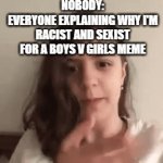 stop doing this to me | NOBODY:
EVERYONE EXPLAINING WHY I'M RACIST AND SEXIST FOR A BOYS V GIRLS MEME | image tagged in gifs,sexist,memes,funny | made w/ Imgflip video-to-gif maker