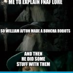 Got em | POV: MY FRIEND ASKS ME TO EXPLAIN FNAF LORE SO WILLIAM AFTON MADE A BUNCHA ROBOTS AND THEN HE DID SOME STUFF WITH THEM | image tagged in memes,confused gandalf,fnaf,show more | made w/ Imgflip meme maker