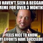 This feels nice | I HAVEN'T SEEN A BEGGAR MEME FOR OVER 3 MONTHS FEELS NICE TO KNOW MY EFFORTS HAVE SUCCEEDED | image tagged in memes,ancient aliens,no,more,upvote beggars,yes | made w/ Imgflip meme maker