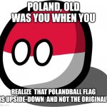Tell me | POLAND, OLD WAS YOU WHEN YOU; REALIZE  THAT POLANDBALL FLAG IS UPSIDE-DOWN  AND NOT THE ORIGINAL | image tagged in polandball | made w/ Imgflip meme maker