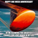 Going back under my rock... | HAPPY ONE WEEK ANNIVERSARY; OF ME BLOWING THE GREATEST CHANCE FOR LOVE AGAIN IN MY LIFE | image tagged in burning up on reentry,dating,real life,broken heart,dreaming,divorce | made w/ Imgflip meme maker