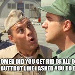 gomer pyle and sarge | GOMER DID YOU GET RID OF ALL OF THE BUTTROT LIKE I ASKED YOU TO DO? | image tagged in gomer pyle and sarge | made w/ Imgflip meme maker