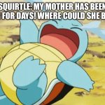 Squirtle’s mother has been gone for days! | SQUIRTLE: MY MOTHER HAS BEEN GONE FOR DAYS! WHERE COULD SHE BEEN? | image tagged in crying squirtle | made w/ Imgflip meme maker