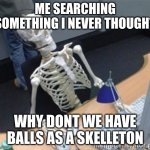 i never thought of this | ME SEARCHING SOMETHING I NEVER THOUGHT; WHY DONT WE HAVE BALLS AS A SKELLETON | image tagged in skelleton | made w/ Imgflip meme maker